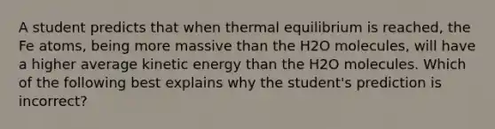 A student predicts that when thermal equilibrium is reached, the Fe atoms, being more massive than the H2O molecules, will have a higher average kinetic energy than the H2O molecules. Which of the following best explains why the student's prediction is incorrect?