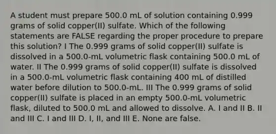 A student must prepare 500.0 mL of solution containing 0.999 grams of solid copper(II) sulfate. Which of the following statements are FALSE regarding the proper procedure to prepare this solution? I The 0.999 grams of solid copper(II) sulfate is dissolved in a 500.0-mL volumetric flask containing 500.0 mL of water. II The 0.999 grams of solid copper(II) sulfate is dissolved in a 500.0-mL volumetric flask containing 400 mL of distilled water before dilution to 500.0-mL. III The 0.999 grams of solid copper(II) sulfate is placed in an empty 500.0-mL volumetric flask, diluted to 500.0 mL and allowed to dissolve. A. I and II B. II and III C. I and III D. I, II, and III E. None are false.