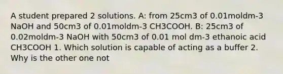 A student prepared 2 solutions. A: from 25cm3 of 0.01moldm-3 NaOH and 50cm3 of 0.01moldm-3 CH3COOH. B: 25cm3 of 0.02moldm-3 NaOH with 50cm3 of 0.01 mol dm-3 ethanoic acid CH3COOH 1. Which solution is capable of acting as a buffer 2. Why is the other one not