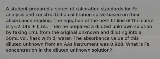 A student prepared a series of calibration standards for Fe analysis and constructed a calibration curve based on their absorbance reading. The equation of the best-fit line of the curve is y=2.14x + 0.65. Then he prepared a diluted unknown solution by taking 1mL from the original unknown and diluting into a 50mL vol. flask with dI water. The absorbance value of this diluted unknown from an AAs instrument was 0.928. What is Fe concentration in the diluted unknown solution?