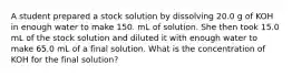 A student prepared a stock solution by dissolving 20.0 g of KOH in enough water to make 150. mL of solution. She then took 15.0 mL of the stock solution and diluted it with enough water to make 65.0 mL of a final solution. What is the concentration of KOH for the final solution?