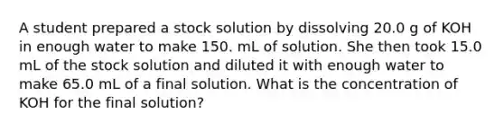 A student prepared a stock solution by dissolving 20.0 g of KOH in enough water to make 150. mL of solution. She then took 15.0 mL of the stock solution and diluted it with enough water to make 65.0 mL of a final solution. What is the concentration of KOH for the final solution?