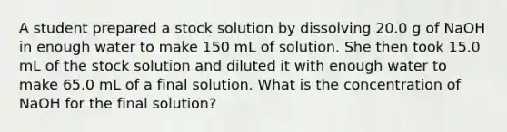 A student prepared a stock solution by dissolving 20.0 g of NaOH in enough water to make 150 mL of solution. She then took 15.0 mL of the stock solution and diluted it with enough water to make 65.0 mL of a final solution. What is the concentration of NaOH for the final solution?