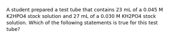 A student prepared a test tube that contains 23 mL of a 0.045 M K2HPO4 stock solution and 27 mL of a 0.030 M KH2PO4 stock solution. Which of the following statements is true for this test tube?