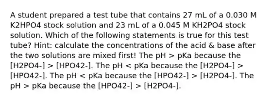 A student prepared a test tube that contains 27 mL of a 0.030 M K2HPO4 stock solution and 23 mL of a 0.045 M KH2PO4 stock solution. Which of the following statements is true for this test tube? Hint: calculate the concentrations of the acid & base after the two solutions are mixed first! The pH > pKa because the [H2PO4-] > [HPO42-]. The pH [HPO42-]. The pH [H2PO4-]. The pH > pKa because the [HPO42-] > [H2PO4-].