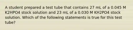 A student prepared a test tube that contains 27 mL of a 0.045 M K2HPO4 stock solution and 23 mL of a 0.030 M KH2PO4 stock solution. Which of the following statements is true for this test tube?