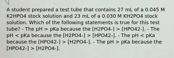 A student prepared a test tube that contains 27 mL of a 0.045 M K2HPO4 stock solution and 23 mL of a 0.030 M KH2PO4 stock solution. Which of the following statements is true for this test tube? - The pH > pKa because the [H2PO4-] > [HPO42-]. - The pH [HPO42-]. - The pH [H2PO4-]. - The pH > pKa because the [HPO42-] > [H2PO4-].