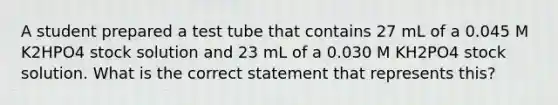 A student prepared a test tube that contains 27 mL of a 0.045 M K2HPO4 stock solution and 23 mL of a 0.030 M KH2PO4 stock solution. What is the correct statement that represents this?