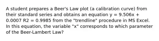 A student prepares a Beer's Law plot (a calibration curve) from their standard series and obtains an equation y = 9.506x + 0.0007 R2 = 0.9985 from the "trendline" procedure in MS Excel. In this equation, the variable "x" corresponds to which parameter of the Beer-Lambert Law?