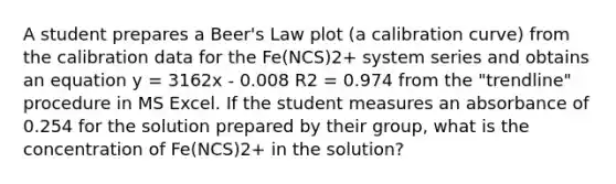 A student prepares a Beer's Law plot (a calibration curve) from the calibration data for the Fe(NCS)2+ system series and obtains an equation y = 3162x - 0.008 R2 = 0.974 from the "trendline" procedure in MS Excel. If the student measures an absorbance of 0.254 for the solution prepared by their group, what is the concentration of Fe(NCS)2+ in the solution?