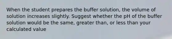 When the student prepares the buffer solution, the volume of solution increases slightly. Suggest whether the pH of the buffer solution would be the same, greater than, or less than your calculated value