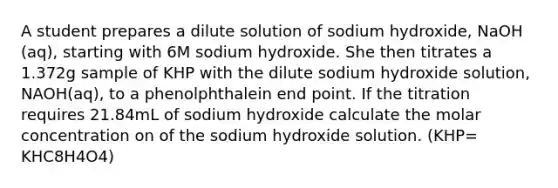 A student prepares a dilute solution of sodium hydroxide, NaOH (aq), starting with 6M sodium hydroxide. She then titrates a 1.372g sample of KHP with the dilute sodium hydroxide solution, NAOH(aq), to a phenolphthalein end point. If the titration requires 21.84mL of sodium hydroxide calculate the molar concentration on of the sodium hydroxide solution. (KHP= KHC8H4O4)