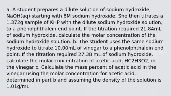 a. A student prepares a dilute solution of sodium hydroxide, NaOH(aq) starting with 6M sodium hydroxide. She then titrates a 1.372g sample of KHP with the dilute sodium hydroxide solution, to a phenolphthalein end point. If the titration required 21.84mL of sodium hydroxide, calculate the molar concentration of the sodium hydroxide solution. b. The student uses the same sodium hydroxide to titrate 10.00mL of vinegar to a phenolphthalein end point. If the titration required 27.38 mL of sodium hydroxide, calculate the molar concentration of acetic acid, HC2H3O2, in the vinegar c. Calculate the mass percent of acetic acid in the vinegar using the molar concentration for acetic acid, determined in part b and assuming the density of the solution is 1.01g/mL