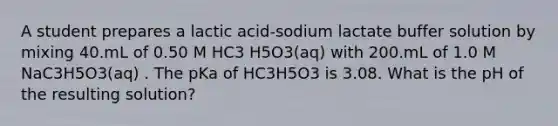 A student prepares a lactic acid-sodium lactate buffer solution by mixing 40.mL of 0.50 M HC3 H5O3(aq) with 200.mL of 1.0 M NaC3H5O3(aq) . The pKa of HC3H5O3 is 3.08. What is the pH of the resulting solution?