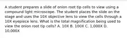 A student prepares a slide of onion root tip cells to view using a compound light microscope. The student places the slide on the stage and uses the 10X objective lens to view the cells through a 10X eyepiece lens. What is the total magnification being used to view the onion root tip cells? A. 10X B. 100X C. 1,000X D. 10,000X