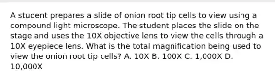 A student prepares a slide of onion root tip cells to view using a compound light microscope. The student places the slide on the stage and uses the 10X objective lens to view the cells through a 10X eyepiece lens. What is the total magnification being used to view the onion root tip cells? A. 10X B. 100X C. 1,000X D. 10,000X