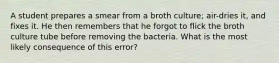 A student prepares a smear from a broth culture; air-dries it, and fixes it. He then remembers that he forgot to flick the broth culture tube before removing the bacteria. What is the most likely consequence of this error?