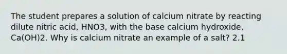 The student prepares a solution of calcium nitrate by reacting dilute nitric acid, HNO3, with the base calcium hydroxide, Ca(OH)2. Why is calcium nitrate an example of a salt? 2.1