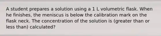 A student prepares a solution using a 1 L volumetric flask. When he finishes, the meniscus is below the calibration mark on the flask neck. The concentration of the solution is (greater than or less than) calculated?