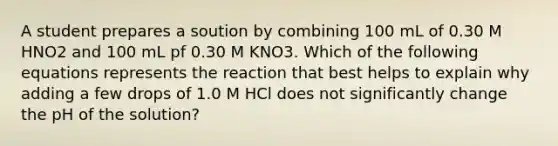 A student prepares a soution by combining 100 mL of 0.30 M HNO2 and 100 mL pf 0.30 M KNO3. Which of the following equations represents the reaction that best helps to explain why adding a few drops of 1.0 M HCl does not significantly change the pH of the solution?