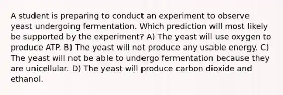 A student is preparing to conduct an experiment to observe yeast undergoing fermentation. Which prediction will most likely be supported by the experiment? A) The yeast will use oxygen to produce ATP. B) The yeast will not produce any usable energy. C) The yeast will not be able to undergo fermentation because they are unicellular. D) The yeast will produce carbon dioxide and ethanol.