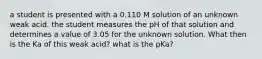 a student is presented with a 0.110 M solution of an unknown weak acid. the student measures the pH of that solution and determines a value of 3.05 for the unknown solution. What then is the Ka of this weak acid? what is the pKa?