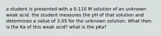 a student is presented with a 0.110 M solution of an unknown weak acid. the student measures the pH of that solution and determines a value of 3.05 for the unknown solution. What then is the Ka of this weak acid? what is the pKa?