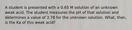 A student is presented with a 0.65 M solution of an unknown weak acid. The student measures the pH of that solution and determines a value of 3.78 for the unknown solution. What, then, is the Ka of this weak acid?