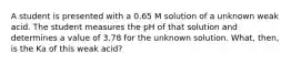 A student is presented with a 0.65 M solution of a unknown weak acid. The student measures the pH of that solution and determines a value of 3.78 for the unknown solution. What, then, is the Ka of this weak acid?