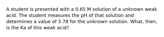 A student is presented with a 0.65 M solution of a unknown weak acid. The student measures the pH of that solution and determines a value of 3.78 for the unknown solution. What, then, is the Ka of this weak acid?