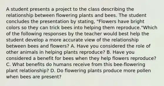 A student presents a project to the class describing the relationship between flowering plants and bees. The student concludes the presentation by stating, "Flowers have bright colors so they can trick bees into helping them reproduce."Which of the following responses by the teacher would best help the student develop a more accurate view of the relationship between bees and flowers? A. Have you considered the role of other animals in helping plants reproduce? B. Have you considered a benefit for bees when they help flowers reproduce? C. What benefits do humans receive from this bee-flowering plant relationship? D. Do flowering plants produce more pollen when bees are present?