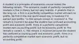 A student in a principles of economics course makes the following​ remark: ​"The economic model of perfectly competitive markets is fine in theory but not very realistic. It predicts that in the long​ run, a firm in a perfectly competitive market will earn no profits. No firm in the real world would stay in business if it earned zero​ profits." Is this remark correct or​ incorrect? A. The remark is incorrect because the student has confused accounting profit and economic profit. Firms in a perfectly competitive market earn accounting​ profit, but no economic profit. B. The remark is correct. C. The remark is incorrect because the student has confused accounting profit and economic profit. Firms in a perfectly competitive market earn economic​ profit, but no accounting profit.