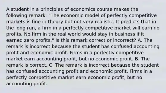 A student in a principles of economics course makes the following​ remark: ​"The economic model of perfectly competitive markets is fine in theory but not very realistic. It predicts that in the long​ run, a firm in a perfectly competitive market will earn no profits. No firm in the real world would stay in business if it earned zero​ profits." Is this remark correct or​ incorrect? A. The remark is incorrect because the student has confused accounting profit and economic profit. Firms in a perfectly competitive market earn accounting​ profit, but no economic profit. B. The remark is correct. C. The remark is incorrect because the student has confused accounting profit and economic profit. Firms in a perfectly competitive market earn economic​ profit, but no accounting profit.