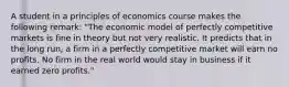 A student in a principles of economics course makes the following​ remark: ​"The economic model of perfectly competitive markets is fine in theory but not very realistic. It predicts that in the long​ run, a firm in a perfectly competitive market will earn no profits. No firm in the real world would stay in business if it earned zero​ profits."