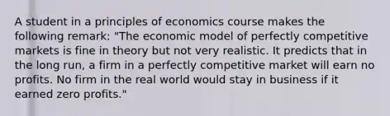 A student in a principles of economics course makes the following​ remark: ​"The economic model of perfectly competitive markets is fine in theory but not very realistic. It predicts that in the long​ run, a firm in a perfectly competitive market will earn no profits. No firm in the real world would stay in business if it earned zero​ profits."