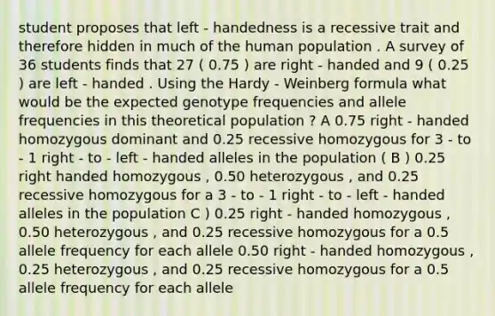 student proposes that left - handedness is a recessive trait and therefore hidden in much of the human population . A survey of 36 students finds that 27 ( 0.75 ) are right - handed and 9 ( 0.25 ) are left - handed . Using the Hardy - Weinberg formula what would be the expected genotype frequencies and allele frequencies in this theoretical population ? A 0.75 right - handed homozygous dominant and 0.25 recessive homozygous for 3 - to - 1 right - to - left - handed alleles in the population ( B ) 0.25 right handed homozygous , 0.50 heterozygous , and 0.25 recessive homozygous for a 3 - to - 1 right - to - left - handed alleles in the population C ) 0.25 right - handed homozygous , 0.50 heterozygous , and 0.25 recessive homozygous for a 0.5 allele frequency for each allele 0.50 right - handed homozygous , 0.25 heterozygous , and 0.25 recessive homozygous for a 0.5 allele frequency for each allele