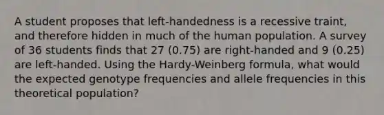 A student proposes that left-handedness is a recessive traint, and therefore hidden in much of the human population. A survey of 36 students finds that 27 (0.75) are right-handed and 9 (0.25) are left-handed. Using the Hardy-Weinberg formula, what would the expected genotype frequencies and allele frequencies in this theoretical population?