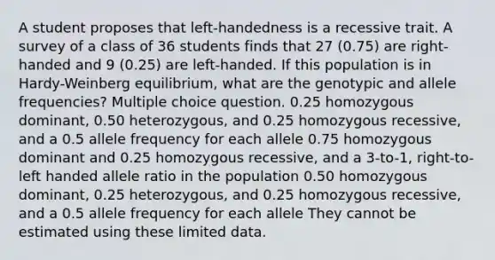 A student proposes that left-handedness is a recessive trait. A survey of a class of 36 students finds that 27 (0.75) are right-handed and 9 (0.25) are left-handed. If this population is in Hardy-Weinberg equilibrium, what are the genotypic and allele frequencies? Multiple choice question. 0.25 homozygous dominant, 0.50 heterozygous, and 0.25 homozygous recessive, and a 0.5 allele frequency for each allele 0.75 homozygous dominant and 0.25 homozygous recessive, and a 3-to-1, right-to-left handed allele ratio in the population 0.50 homozygous dominant, 0.25 heterozygous, and 0.25 homozygous recessive, and a 0.5 allele frequency for each allele They cannot be estimated using these limited data.