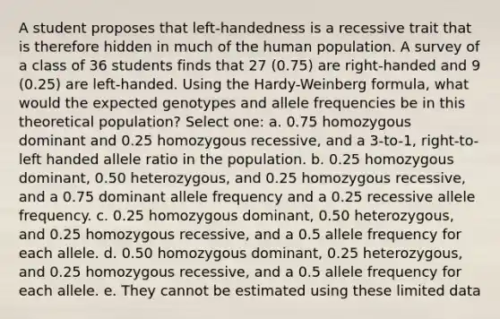 A student proposes that left-handedness is a recessive trait that is therefore hidden in much of the human population. A survey of a class of 36 students finds that 27 (0.75) are right-handed and 9 (0.25) are left-handed. Using the Hardy-Weinberg formula, what would the expected genotypes and allele frequencies be in this theoretical population? Select one: a. 0.75 homozygous dominant and 0.25 homozygous recessive, and a 3-to-1, right-to-left handed allele ratio in the population. b. 0.25 homozygous dominant, 0.50 heterozygous, and 0.25 homozygous recessive, and a 0.75 dominant allele frequency and a 0.25 recessive allele frequency. c. 0.25 homozygous dominant, 0.50 heterozygous, and 0.25 homozygous recessive, and a 0.5 allele frequency for each allele. d. 0.50 homozygous dominant, 0.25 heterozygous, and 0.25 homozygous recessive, and a 0.5 allele frequency for each allele. e. They cannot be estimated using these limited data