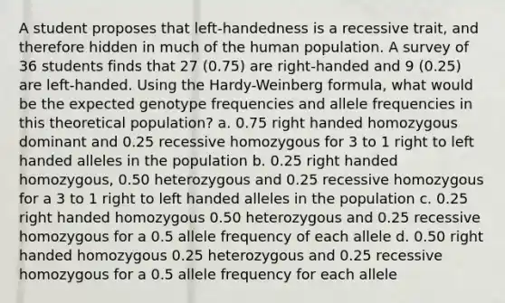 A student proposes that left-handedness is a recessive trait, and therefore hidden in much of the human population. A survey of 36 students finds that 27 (0.75) are right-handed and 9 (0.25) are left-handed. Using the Hardy-Weinberg formula, what would be the expected genotype frequencies and allele frequencies in this theoretical population? a. 0.75 right handed homozygous dominant and 0.25 recessive homozygous for 3 to 1 right to left handed alleles in the population b. 0.25 right handed homozygous, 0.50 heterozygous and 0.25 recessive homozygous for a 3 to 1 right to left handed alleles in the population c. 0.25 right handed homozygous 0.50 heterozygous and 0.25 recessive homozygous for a 0.5 allele frequency of each allele d. 0.50 right handed homozygous 0.25 heterozygous and 0.25 recessive homozygous for a 0.5 allele frequency for each allele