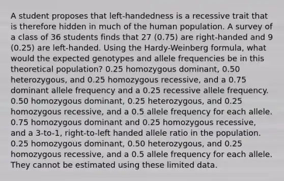 A student proposes that left-handedness is a recessive trait that is therefore hidden in much of the human population. A survey of a class of 36 students finds that 27 (0.75) are right-handed and 9 (0.25) are left-handed. Using the Hardy-Weinberg formula, what would the expected genotypes and allele frequencies be in this theoretical population? 0.25 homozygous dominant, 0.50 heterozygous, and 0.25 homozygous recessive, and a 0.75 dominant allele frequency and a 0.25 recessive allele frequency. 0.50 homozygous dominant, 0.25 heterozygous, and 0.25 homozygous recessive, and a 0.5 allele frequency for each allele. 0.75 homozygous dominant and 0.25 homozygous recessive, and a 3-to-1, right-to-left handed allele ratio in the population. 0.25 homozygous dominant, 0.50 heterozygous, and 0.25 homozygous recessive, and a 0.5 allele frequency for each allele. They cannot be estimated using these limited data.