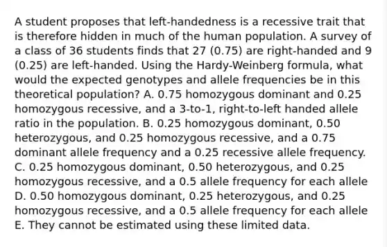 A student proposes that left-handedness is a recessive trait that is therefore hidden in much of the human population. A survey of a class of 36 students finds that 27 (0.75) are right-handed and 9 (0.25) are left-handed. Using the Hardy-Weinberg formula, what would the expected genotypes and allele frequencies be in this theoretical population? A. 0.75 homozygous dominant and 0.25 homozygous recessive, and a 3-to-1, right-to-left handed allele ratio in the population. B. 0.25 homozygous dominant, 0.50 heterozygous, and 0.25 homozygous recessive, and a 0.75 dominant allele frequency and a 0.25 recessive allele frequency. C. 0.25 homozygous dominant, 0.50 heterozygous, and 0.25 homozygous recessive, and a 0.5 allele frequency for each allele D. 0.50 homozygous dominant, 0.25 heterozygous, and 0.25 homozygous recessive, and a 0.5 allele frequency for each allele E. They cannot be estimated using these limited data.