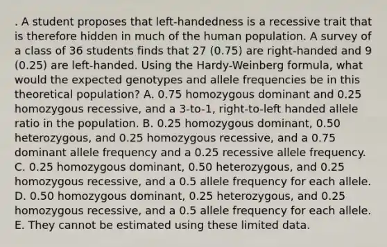 . A student proposes that left-handedness is a recessive trait that is therefore hidden in much of the human population. A survey of a class of 36 students finds that 27 (0.75) are right-handed and 9 (0.25) are left-handed. Using the Hardy-Weinberg formula, what would the expected genotypes and allele frequencies be in this theoretical population? A. 0.75 homozygous dominant and 0.25 homozygous recessive, and a 3-to-1, right-to-left handed allele ratio in the population. B. 0.25 homozygous dominant, 0.50 heterozygous, and 0.25 homozygous recessive, and a 0.75 dominant allele frequency and a 0.25 recessive allele frequency. C. 0.25 homozygous dominant, 0.50 heterozygous, and 0.25 homozygous recessive, and a 0.5 allele frequency for each allele. D. 0.50 homozygous dominant, 0.25 heterozygous, and 0.25 homozygous recessive, and a 0.5 allele frequency for each allele. E. They cannot be estimated using these limited data.