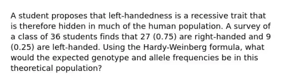 A student proposes that left-handedness is a recessive trait that is therefore hidden in much of the human population. A survey of a class of 36 students finds that 27 (0.75) are right-handed and 9 (0.25) are left-handed. Using the Hardy-Weinberg formula, what would the expected genotype and allele frequencies be in this theoretical population?