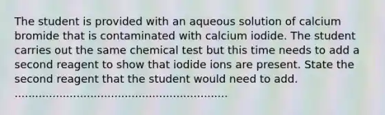 The student is provided with an aqueous solution of calcium bromide that is contaminated with calcium iodide. The student carries out the same chemical test but this time needs to add a second reagent to show that iodide ions are present. State the second reagent that the student would need to add. ..............................................................