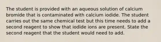 The student is provided with an aqueous solution of calcium bromide that is contaminated with calcium iodide. The student carries out the same chemical test but this time needs to add a second reagent to show that iodide ions are present. State the second reagent that the student would need to add.