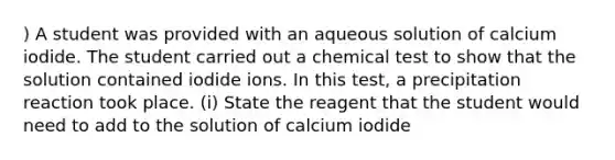 ) A student was provided with an aqueous solution of calcium iodide. The student carried out a chemical test to show that the solution contained iodide ions. In this test, a precipitation reaction took place. (i) State the reagent that the student would need to add to the solution of calcium iodide