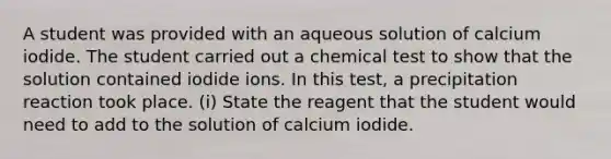 A student was provided with an aqueous solution of calcium iodide. The student carried out a chemical test to show that the solution contained iodide ions. In this test, a precipitation reaction took place. (i) State the reagent that the student would need to add to the solution of calcium iodide.