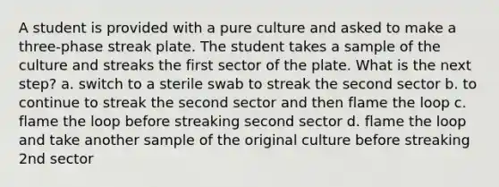 A student is provided with a pure culture and asked to make a three-phase streak plate. The student takes a sample of the culture and streaks the first sector of the plate. What is the next step? a. switch to a sterile swab to streak the second sector b. to continue to streak the second sector and then flame the loop c. flame the loop before streaking second sector d. flame the loop and take another sample of the original culture before streaking 2nd sector