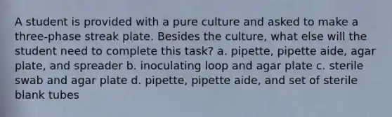 A student is provided with a pure culture and asked to make a three-phase streak plate. Besides the culture, what else will the student need to complete this task? a. pipette, pipette aide, agar plate, and spreader b. inoculating loop and agar plate c. sterile swab and agar plate d. pipette, pipette aide, and set of sterile blank tubes